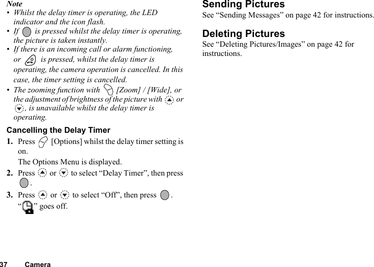 37 CameraNote• Whilst the delay timer is operating, the LED indicator and the icon flash.• If   is pressed whilst the delay timer is operating, the picture is taken instantly.• If there is an incoming call or alarm functioning, or   is pressed, whilst the delay timer is operating, the camera operation is cancelled. In this case, the timer setting is cancelled.• The zooming function with   [Zoom] / [Wide], or the adjustment of brightness of the picture with   or , is unavailable whilst the delay timer is operating.Cancelling the Delay Timer1. Press   [Options] whilst the delay timer setting is on.The Options Menu is displayed.2. Press   or   to select “Delay Timer”, then press .3. Press   or   to select “Off”, then press  .“ ” goes off.Sending PicturesSee “Sending Messages” on page 42 for instructions.Deleting PicturesSee “Deleting Pictures/Images” on page 42 for instructions.