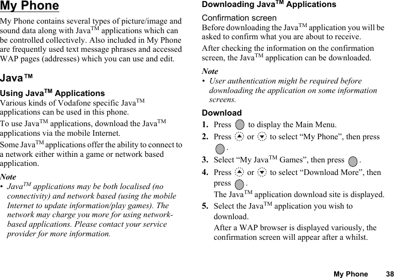My Phone 38My PhoneMy Phone contains several types of picture/image and sound data along with JavaTM applications which can be controlled collectively. Also included in My Phone are frequently used text message phrases and accessed WAP pages (addresses) which you can use and edit.Java™ Using JavaTM ApplicationsVarious kinds of Vodafone specific JavaTM applications can be used in this phone.To use JavaTM applications, download the JavaTM applications via the mobile Internet. Some JavaTM applications offer the ability to connect to a network either within a game or network based application.Note•JavaTM applications may be both localised (no connectivity) and network based (using the mobile Internet to update information/play games). The network may charge you more for using network-based applications. Please contact your service provider for more information.Downloading JavaTM ApplicationsConfirmation screenBefore downloading the JavaTM application you will be asked to confirm what you are about to receive.After checking the information on the confirmation screen, the JavaTM application can be downloaded.Note• User authentication might be required before downloading the application on some information screens.Download1. Press   to display the Main Menu. 2. Press   or   to select “My Phone”, then press .3. Select “My JavaTM Games”, then press  .4. Press   or   to select “Download More”, then press .The JavaTM application download site is displayed.5. Select the JavaTM application you wish to download.After a WAP browser is displayed variously, the confirmation screen will appear after a whilst.