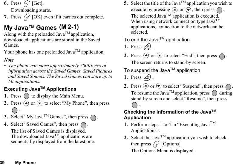 39 My Phone6. Press  [Get].Downloading starts.7. Press   [OK] even if it carries out complete.My Java™ Games Along with the preloaded JavaTM application, downloaded applications are stored in the Saved Games.Your phone has one preloaded JavaTM application.Note• The phone can store approximately 700Kbytes of information across the Saved Games, Saved Pictures and Saved Sounds. The Saved Games can store up to 50 applications.Executing JavaTM Applications1. Press   to display the Main Menu. 2. Press   or   to select “My Phone”, then press .3. Select “My JavaTM Games”, then press  .4. Select “Saved Games”, then press  .The list of Saved Games is displayed. The downloaded JavaTM applications are sequentially displayed from the latest one.5. Select the title of the JavaTM application you wish to execute by pressing   or  , then press  .The selected JavaTM application is executed.When using network connection type JavaTM applications, connection to the network can be selected.To end the JavaTM application1. Press .2. Press   or   to select “End”, then press  .The screen returns to stand-by screen.To suspend the JavaTM application1. Press .2. Press   or   to select “Suspend”, then press  .To resume the JavaTM application, press   during stand-by screen and select “Resume”, then press .Checking the Information of the JavaTM Application1. Perform steps 1 to 4 in “Executing JavaTM Applications”.2. Select the JavaTM application you wish to check, then press   [Options].The Options Menu is displayed.(M 2-1)