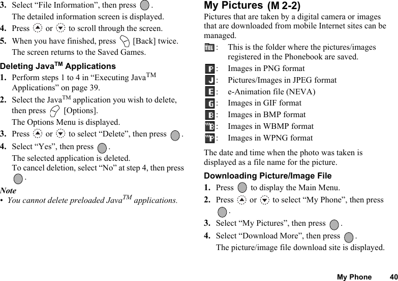 My Phone 403. Select “File Information”, then press  .The detailed information screen is displayed. 4. Press   or   to scroll through the screen.5. When you have finished, press   [Back] twice.The screen returns to the Saved Games.Deleting JavaTM Applications1. Perform steps 1 to 4 in “Executing JavaTM Applications” on page 39.2. Select the JavaTM application you wish to delete, then press   [Options].The Options Menu is displayed.3. Press   or   to select “Delete”, then press  .4. Select “Yes”, then press  .The selected application is deleted.To cancel deletion, select “No” at step 4, then press .Note• You cannot delete preloaded JavaTM applications.My Pictures Pictures that are taken by a digital camera or images that are downloaded from mobile Internet sites can be managed.:  This is the folder where the pictures/images registered in the Phonebook are saved.: Images in PNG format: Pictures/Images in JPEG format: e-Animation file (NEVA): Images in GIF format:Images in BMP format: Images in WBMP format: Images in WPNG formatThe date and time when the photo was taken is displayed as a file name for the picture.Downloading Picture/Image File1. Press   to display the Main Menu. 2. Press   or   to select “My Phone”, then press .3. Select “My Pictures”, then press  .4. Select “Download More”, then press  .The picture/image file download site is displayed.(M 2-2)