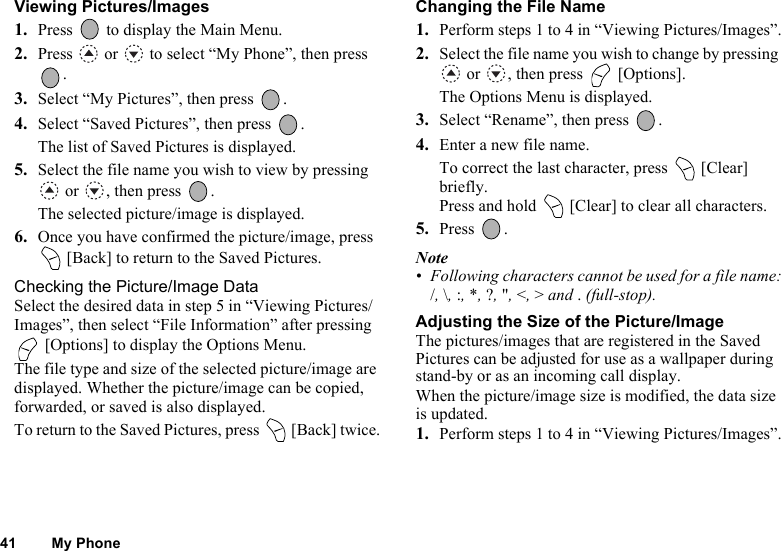 41 My PhoneViewing Pictures/Images1. Press   to display the Main Menu. 2. Press   or   to select “My Phone”, then press .3. Select “My Pictures”, then press  .4. Select “Saved Pictures”, then press  .The list of Saved Pictures is displayed.5. Select the file name you wish to view by pressing  or  , then press  .The selected picture/image is displayed.6. Once you have confirmed the picture/image, press  [Back] to return to the Saved Pictures.Checking the Picture/Image DataSelect the desired data in step 5 in “Viewing Pictures/Images”, then select “File Information” after pressing  [Options] to display the Options Menu.The file type and size of the selected picture/image are displayed. Whether the picture/image can be copied, forwarded, or saved is also displayed.To return to the Saved Pictures, press   [Back] twice.Changing the File Name1. Perform steps 1 to 4 in “Viewing Pictures/Images”.2. Select the file name you wish to change by pressing  or  , then press   [Options].The Options Menu is displayed.3. Select “Rename”, then press  .4. Enter a new file name.To correct the last character, press   [Clear] briefly. Press and hold   [Clear] to clear all characters.5. Press .Note• Following characters cannot be used for a file name:/, \, :, *, ?, &quot;, &lt;, &gt; and . (full-stop).Adjusting the Size of the Picture/ImageThe pictures/images that are registered in the Saved Pictures can be adjusted for use as a wallpaper during stand-by or as an incoming call display.When the picture/image size is modified, the data size is updated.1. Perform steps 1 to 4 in “Viewing Pictures/Images”.