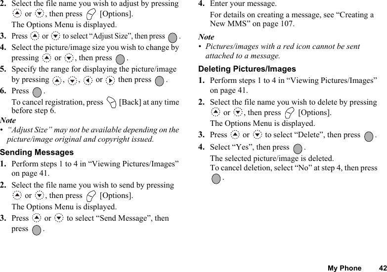My Phone 422. Select the file name you wish to adjust by pressing  or  , then press   [Options].The Options Menu is displayed.3.Press   or   to select “Adjust Size”, then press  .4. Select the picture/image size you wish to change by pressing   or  , then press  .5. Specify the range for displaying the picture/image by pressing , ,  or  then press  .6. Press .To cancel registration, press   [Back] at any time before step 6. Note• “Adjust Size” may not be available depending on the picture/image original and copyright issued.Sending Messages1. Perform steps 1 to 4 in “Viewing Pictures/Images” on page 41.2. Select the file name you wish to send by pressing  or  , then press   [Options].The Options Menu is displayed.3. Press   or   to select “Send Message”, then press .4. Enter your message.For details on creating a message, see “Creating a New MMS” on page 107.Note• Pictures/images with a red icon cannot be sent attached to a message.Deleting Pictures/Images1. Perform steps 1 to 4 in “Viewing Pictures/Images” on page 41.2. Select the file name you wish to delete by pressing  or  , then press   [Options].The Options Menu is displayed.3. Press   or   to select “Delete”, then press  .4. Select “Yes”, then press  .The selected picture/image is deleted.To cancel deletion, select “No” at step 4, then press .