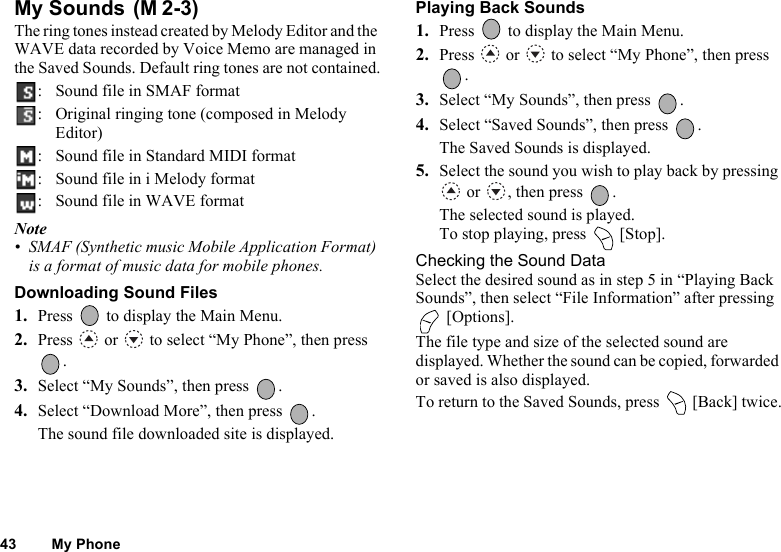 43 My PhoneMy Sounds The ring tones instead created by Melody Editor and the WAVE data recorded by Voice Memo are managed in the Saved Sounds. Default ring tones are not contained.: Sound file in SMAF format: Original ringing tone (composed in Melody Editor): Sound file in Standard MIDI format: Sound file in i Melody format: Sound file in WAVE formatNote• SMAF (Synthetic music Mobile Application Format) is a format of music data for mobile phones.Downloading Sound Files1. Press   to display the Main Menu. 2. Press   or   to select “My Phone”, then press .3. Select “My Sounds”, then press  .4. Select “Download More”, then press  .The sound file downloaded site is displayed.Playing Back Sounds1. Press   to display the Main Menu. 2. Press   or   to select “My Phone”, then press .3. Select “My Sounds”, then press  .4. Select “Saved Sounds”, then press  .The Saved Sounds is displayed.5. Select the sound you wish to play back by pressing  or  , then press  .The selected sound is played.To stop playing, press   [Stop].Checking the Sound DataSelect the desired sound as in step 5 in “Playing Back Sounds”, then select “File Information” after pressing  [Options].The file type and size of the selected sound are displayed. Whether the sound can be copied, forwarded or saved is also displayed.To return to the Saved Sounds, press   [Back] twice.(M 2-3)