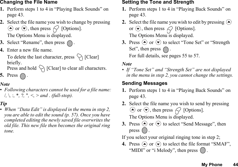 My Phone 44Changing the File Name1. Perform steps 1 to 4 in “Playing Back Sounds” on page 43.2. Select the file name you wish to change by pressing  or  , then press   [Options].The Options Menu is displayed.3. Select “Rename”, then press  .4. Enter a new file name.To delete the last character, press   [Clear] briefly. Press and hold   [Clear] to clear all characters.5. Press .Note• Following characters cannot be used for a file name:/, \, :, *, ?, &quot;, &lt;, &gt; and . (full-stop).Tip• When “Data Edit” is displayed in the menu in step 2, you are able to edit the sound (p. 57). Once you have completed editing the newly saved file overwrites the old file. This new file then becomes the original ring tone.Setting the Tone and Strength1. Perform steps 1 to 4 in “Playing Back Sounds” on page 43.2. Select the file name you wish to edit by pressing   or  , then press   [Options].The Options Menu is displayed.3. Press   or   to select “Tone Set” or “Strength Set”, then press  .For full details, see pages 55 to 57.Note• If “Tone Set” and “Strength Set” are not displayed in the menu in step 2, you cannot change the settings.Sending Messages1. Perform steps 1 to 4 in “Playing Back Sounds” on page 43.2. Select the file name you wish to send by pressing  or  , then press   [Options].The Options Menu is displayed.3. Press   or   to select “Send Message”, then press .If you select your original ringing tone in step 2;4. Press   or   to select the file format “SMAF”, “MIDI” or “i Melody”, then press  .