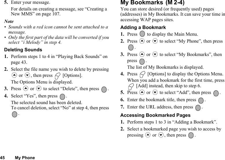45 My Phone5. Enter your message.For details on creating a message, see “Creating a New MMS” on page 107.Note• Sounds with a red icon cannot be sent attached to a message.• Only the first part of the data will be converted if you select “i Melody” in step 4.Deleting Sounds1. Perform steps 1 to 4 in “Playing Back Sounds” on page 43.2. Select the file name you wish to delete by pressing  or  , then press   [Options].The Options Menu is displayed.3. Press   or   to select “Delete”, then press  .4. Select “Yes”, then press  .The selected sound has been deleted.To cancel deletion, select “No” at step 4, then press . My Bookmarks You can store desired (or frequently used) pages (addresses) in My Bookmarks. It can save your time in accessing WAP pages sites.Adding a Bookmark1. Press   to display the Main Menu.2. Press   or   to select “My Phone”, then press .3. Press   or   to select “My Bookmarks”, then press .The list of My Bookmarks is displayed.4. Press   [Options] to display the Options Menu.When you add a bookmark for the first time, press  [Add] instead, then skip to step 6.5. Press   or   to select “Add”, then press  .6. Enter the bookmark title, then press  .7. Enter the URL address, then press  .Accessing Bookmarked Pages1. Perform steps 1 to 3 in “Adding a Bookmark”.2. Select a bookmarked page you wish to access by pressing   or  , then press  .(M 2-4)