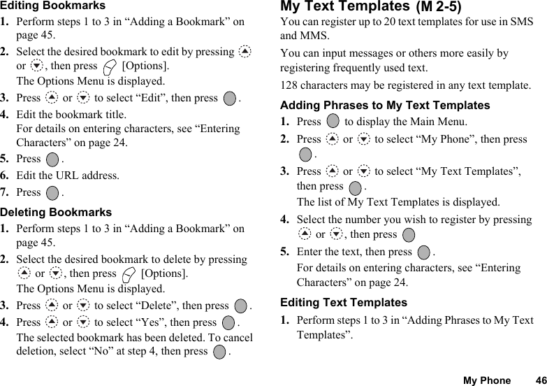 My Phone 46Editing Bookmarks1. Perform steps 1 to 3 in “Adding a Bookmark” on page 45.2. Select the desired bookmark to edit by pressing   or  , then press   [Options].The Options Menu is displayed.3. Press   or   to select “Edit”, then press  .4. Edit the bookmark title.For details on entering characters, see “Entering Characters” on page 24.5. Press .6. Edit the URL address.7. Press .Deleting Bookmarks1. Perform steps 1 to 3 in “Adding a Bookmark” on page 45.2. Select the desired bookmark to delete by pressing  or  , then press   [Options].The Options Menu is displayed.3. Press   or   to select “Delete”, then press  .4. Press   or   to select “Yes”, then press  .The selected bookmark has been deleted. To cancel deletion, select “No” at step 4, then press  .My Text Templates You can register up to 20 text templates for use in SMS and MMS.You can input messages or others more easily by registering frequently used text.128 characters may be registered in any text template.Adding Phrases to My Text Templates1. Press   to display the Main Menu. 2. Press   or   to select “My Phone”, then press .3. Press   or   to select “My Text Templates”, then press  .The list of My Text Templates is displayed.4. Select the number you wish to register by pressing  or  , then press 5. Enter the text, then press  .For details on entering characters, see “Entering Characters” on page 24.Editing Text Templates1. Perform steps 1 to 3 in “Adding Phrases to My Text Templates”.(M 2-5)