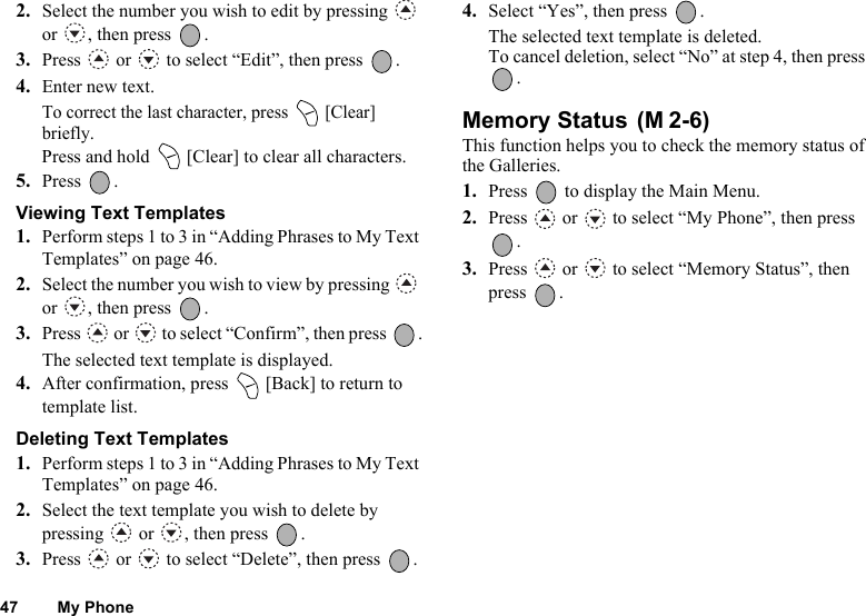 47 My Phone2. Select the number you wish to edit by pressing   or , then press  .3. Press   or   to select “Edit”, then press  .4. Enter new text.To correct the last character, press   [Clear] briefly. Press and hold   [Clear] to clear all characters.5. Press .Viewing Text Templates1. Perform steps 1 to 3 in “Adding Phrases to My Text Templates” on page 46.2. Select the number you wish to view by pressing   or , then press  .3. Press   or   to select “Confirm”, then press  .The selected text template is displayed.4. After confirmation, press   [Back] to return to template list.Deleting Text Templates1. Perform steps 1 to 3 in “Adding Phrases to My Text Templates” on page 46.2. Select the text template you wish to delete by pressing   or  , then press  .3. Press   or   to select “Delete”, then press  .4. Select “Yes”, then press  .The selected text template is deleted.To cancel deletion, select “No” at step 4, then press . Memory Status This function helps you to check the memory status of the Galleries.1. Press   to display the Main Menu. 2. Press   or   to select “My Phone”, then press .3. Press   or   to select “Memory Status”, then press .(M 2-6)