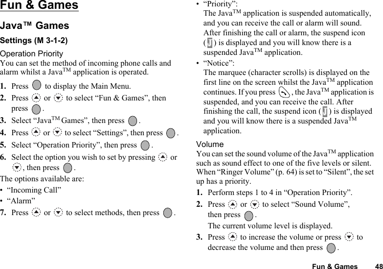 Fun &amp; Games 48Fun &amp; GamesJava™ GamesSettings (M 3-1-2)Operation PriorityYou can set the method of incoming phone calls and alarm whilst a JavaTM application is operated.1. Press   to display the Main Menu. 2. Press   or   to select “Fun &amp; Games”, then press .3. Select “JavaTM Games”, then press  .4. Press   or   to select “Settings”, then press  .5. Select “Operation Priority”, then press  .6. Select the option you wish to set by pressing   or , then press  .The options available are:• “Incoming Call”•“Alarm”7. Press   or   to select methods, then press  .• “Priority”:The JavaTM application is suspended automatically, and you can receive the call or alarm will sound. After finishing the call or alarm, the suspend icon ( ) is displayed and you will know there is a suspended JavaTM application.• “Notice”:The marquee (character scrolls) is displayed on the first line on the screen whilst the JavaTM application continues. If you press  , the JavaTM application is suspended, and you can receive the call. After finishing the call, the suspend icon ( ) is displayed and you will know there is a suspended JavaTM application.VolumeYou can set the sound volume of the JavaTM application such as sound effect to one of the five levels or silent. When “Ringer Volume” (p. 64) is set to “Silent”, the set up has a priority.1. Perform steps 1 to 4 in “Operation Priority”.2. Press   or   to select “Sound Volume”, then press  .The current volume level is displayed.3. Press   to increase the volume or press   to decrease the volume and then press  .