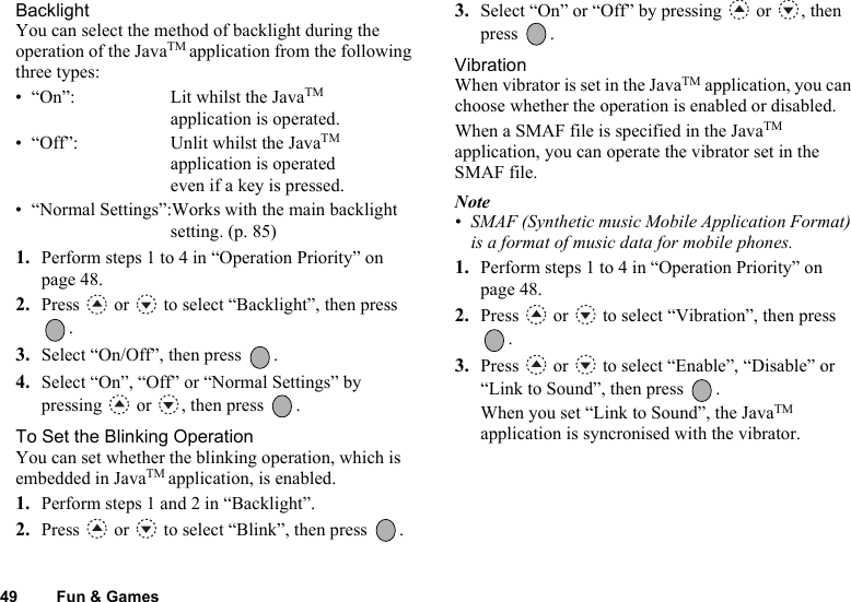 49 Fun &amp; GamesBacklightYou can select the method of backlight during the operation of the JavaTM application from the following three types:• “On”: Lit whilst the JavaTM application is operated.• “Off”: Unlit whilst the JavaTM application is operated even if a key is pressed.• “Normal Settings”:Works with the main backlight setting. (p. 85)1. Perform steps 1 to 4 in “Operation Priority” on page 48.2. Press   or   to select “Backlight”, then press .3. Select “On/Off”, then press  .4. Select “On”, “Off” or “Normal Settings” by pressing   or  , then press  .To Set the Blinking OperationYou can set whether the blinking operation, which is embedded in JavaTM application, is enabled.1. Perform steps 1 and 2 in “Backlight”.2. Press   or   to select “Blink”, then press  .3. Select “On” or “Off” by pressing   or  , then press .VibrationWhen vibrator is set in the JavaTM application, you can choose whether the operation is enabled or disabled.When a SMAF file is specified in the JavaTM application, you can operate the vibrator set in the SMAF file.Note• SMAF (Synthetic music Mobile Application Format) is a format of music data for mobile phones.1. Perform steps 1 to 4 in “Operation Priority” on page 48.2. Press   or   to select “Vibration”, then press .3. Press   or   to select “Enable”, “Disable” or “Link to Sound”, then press  .When you set “Link to Sound”, the JavaTM application is syncronised with the vibrator.