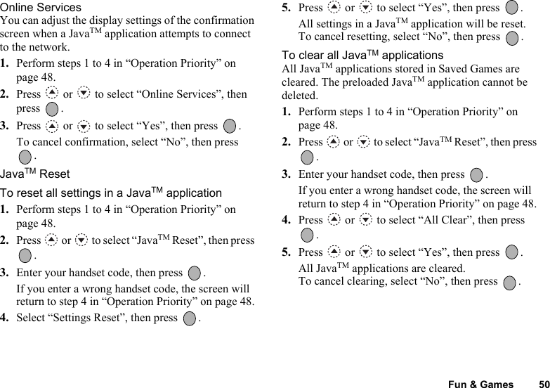 Fun &amp; Games 50Online ServicesYou can adjust the display settings of the confirmation screen when a JavaTM application attempts to connect to the network.1. Perform steps 1 to 4 in “Operation Priority” on page 48.2. Press   or   to select “Online Services”, then press .3. Press   or   to select “Yes”, then press  .To cancel confirmation, select “No”, then press . JavaTM ResetTo reset all settings in a JavaTM application1. Perform steps 1 to 4 in “Operation Priority” on page 48.2. Press   or   to select “JavaTM Reset”, then press .3. Enter your handset code, then press  .If you enter a wrong handset code, the screen will return to step 4 in “Operation Priority” on page 48.4. Select “Settings Reset”, then press  .5. Press   or   to select “Yes”, then press  .All settings in a JavaTM application will be reset.To cancel resetting, select “No”, then press  . To clear all JavaTM applicationsAll JavaTM applications stored in Saved Games are cleared. The preloaded JavaTM application cannot be deleted.1. Perform steps 1 to 4 in “Operation Priority” on page 48.2. Press  or  to select “JavaTM Reset”, then press .3. Enter your handset code, then press  .If you enter a wrong handset code, the screen will return to step 4 in “Operation Priority” on page 48.4. Press   or   to select “All Clear”, then press .5. Press   or   to select “Yes”, then press  .All JavaTM applications are cleared.To cancel clearing, select “No”, then press  . 