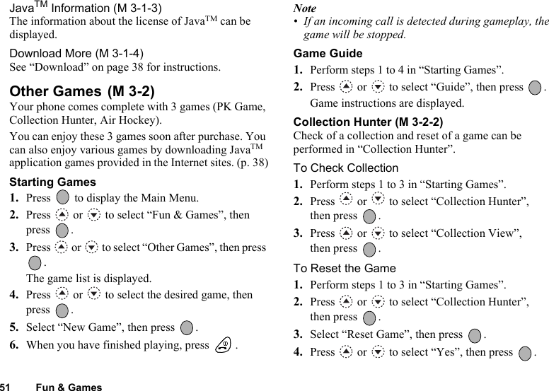 51 Fun &amp; GamesJavaTM Information (M 3-1-3)The information about the license of JavaTM can be displayed.Download More (M 3-1-4)See “Download” on page 38 for instructions.Other Games Your phone comes complete with 3 games (PK Game, Collection Hunter, Air Hockey).You can enjoy these 3 games soon after purchase. You can also enjoy various games by downloading JavaTM application games provided in the Internet sites. (p. 38)Starting Games1. Press   to display the Main Menu. 2. Press   or   to select “Fun &amp; Games”, then press .3. Press   or   to select “Other Games”, then press .The game list is displayed.4. Press   or   to select the desired game, then press .5. Select “New Game”, then press  .6. When you have finished playing, press  .Note• If an incoming call is detected during gameplay, the game will be stopped.Game Guide1.Perform steps 1 to 4 in “Starting Games”.2. Press   or   to select “Guide”, then press  .Game instructions are displayed.Collection Hunter (M 3-2-2)Check of a collection and reset of a game can be performed in “Collection Hunter”.To Check Collection1. Perform steps 1 to 3 in “Starting Games”.2. Press   or   to select “Collection Hunter”, then press  .3. Press   or   to select “Collection View”, then press  .To Reset the Game1. Perform steps 1 to 3 in “Starting Games”.2. Press   or   to select “Collection Hunter”, then press  .3. Select “Reset Game”, then press  .4. Press   or   to select “Yes”, then press  .(M 3-2)