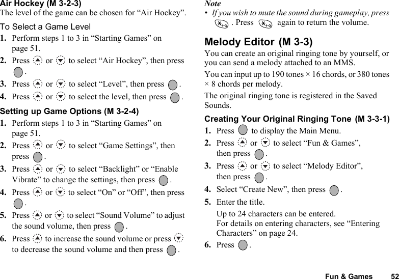 Fun &amp; Games 52Air Hockey (M 3-2-3)The level of the game can be chosen for “Air Hockey”.To Select a Game Level1. Perform steps 1 to 3 in “Starting Games” on page 51.2. Press   or   to select “Air Hockey”, then press .3. Press   or   to select “Level”, then press  .4. Press   or   to select the level, then press  .Setting up Game Options (M 3-2-4)1. Perform steps 1 to 3 in “Starting Games” on page 51.2. Press   or   to select “Game Settings”, then press .3. Press   or   to select “Backlight” or “Enable Vibrate” to change the settings, then press  .4. Press   or   to select “On” or “Off”, then press .5. Press   or   to select “Sound Volume” to adjust the sound volume, then press  .6. Press   to increase the sound volume or press   to decrease the sound volume and then press  .Note• If you wish to mute the sound during gameplay, press . Press   again to return the volume.Melody Editor You can create an original ringing tone by yourself, or you can send a melody attached to an MMS.You can input up to 190 tones × 16 chords, or 380 tones × 8 chords per melody.The original ringing tone is registered in the Saved Sounds.Creating Your Original Ringing Tone 1. Press   to display the Main Menu. 2. Press   or   to select “Fun &amp; Games”, then press  .3. Press   or   to select “Melody Editor”, then press  .4. Select “Create New”, then press  .5. Enter the title.Up to 24 characters can be entered.For details on entering characters, see “Entering Characters” on page 24.6. Press .(M 3-3)(M 3-3-1)