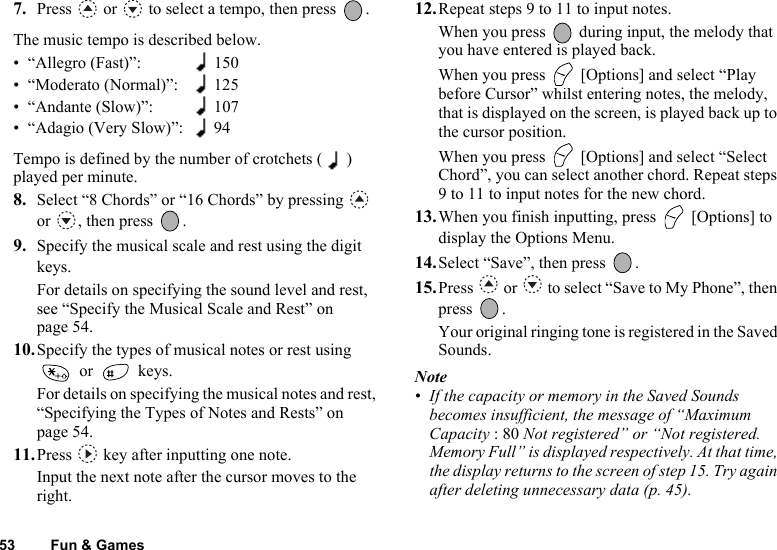 53 Fun &amp; Games7. Press   or   to select a tempo, then press  .The music tempo is described below.• “Allegro (Fast)”: 150• “Moderato (Normal)”: 125• “Andante (Slow)”: 107• “Adagio (Very Slow)”: 94Tempo is defined by the number of crotchets ( ) played per minute.8. Select “8 Chords” or “16 Chords” by pressing   or , then press  .9. Specify the musical scale and rest using the digit keys.For details on specifying the sound level and rest, see “Specify the Musical Scale and Rest” on page 54.10.Specify the types of musical notes or rest using  or   keys.For details on specifying the musical notes and rest, “Specifying the Types of Notes and Rests” on page 54.11.Press   key after inputting one note.Input the next note after the cursor moves to the right.12.Repeat steps 9 to 11 to input notes.When you press   during input, the melody that you have entered is played back.When you press   [Options] and select “Play before Cursor” whilst entering notes, the melody, that is displayed on the screen, is played back up to the cursor position.When you press   [Options] and select “Select Chord”, you can select another chord. Repeat steps 9 to 11 to input notes for the new chord. 13.When you finish inputting, press   [Options] to display the Options Menu.14.Select “Save”, then press  .15.Press   or   to select “Save to My Phone”, then press .Your original ringing tone is registered in the Saved Sounds.Note• If the capacity or memory in the Saved Sounds becomes insufficient, the message of “Maximum Capacity : 80 Not registered” or “Not registered. Memory Full” is displayed respectively. At that time, the display returns to the screen of step 15. Try again after deleting unnecessary data (p. 45).