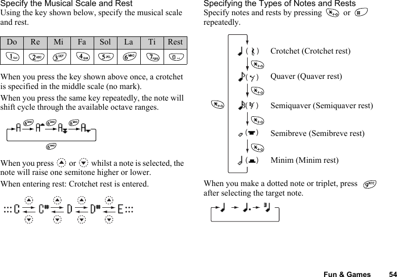 Fun &amp; Games 54Specify the Musical Scale and RestUsing the key shown below, specify the musical scale and rest.When you press the key shown above once, a crotchet is specified in the middle scale (no mark).When you press the same key repeatedly, the note will shift cycle through the available octave ranges.When you press   or   whilst a note is selected, the note will raise one semitone higher or lower.When entering rest: Crotchet rest is entered.Specifying the Types of Notes and RestsSpecify notes and rests by pressing   or   repeatedly.When you make a dotted note or triplet, press   after selecting the target note.Do Re Mi Fa Sol La Ti Rest(    )(    )(    )(    )(    )Crotchet (Crotchet rest)Quaver (Quaver rest)Semiquaver (Semiquaver rest)Semibreve (Semibreve rest)Minim (Minim rest)