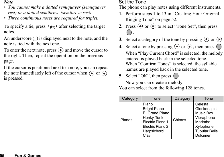 55 Fun &amp; GamesNote• You cannot make a dotted semiquaver (semiquaver rest) or a dotted semibreve (semibreve rest).• Three continuous notes are required for triplet.To specify a tie, press   after selecting the target notes.An underscore (_) is displayed next to the note, and the note is tied with the next one.To enter the next note, press   and move the cursor to the right. Then, repeat the operation on the previous page.If the cursor is positioned next to a note, you can repeat the note immediately left of the cursor when   or   is pressed.Set the ToneThe phone can play notes using different instruments.1. Perform steps 1 to 13 in “Creating Your Original Ringing Tone” on page 52.2. Press   or   to select “Tone Set”, then press .3. Select a category of the tone by pressing   or  .4. Select a tone by pressing   or  , then press  .When “Play Current Chord” is selected, the melody entered is played back in the selected tone.When “Confirm Tones” is selected, the syllable names are played back in the selected tone.5. Select “OK”, then press  .Now you can create a melody.You can select from the following 128 tones.Category Tone Category TonePianosPianoBright PianoE. Grand PianoHonky-TonkElectric Piano 1Electric Piano 2HarpsichordClaviChimesCelestaGlockenspielMusic BoxVibraphoneMarimbaXylophoneTubular BellsDulcimer