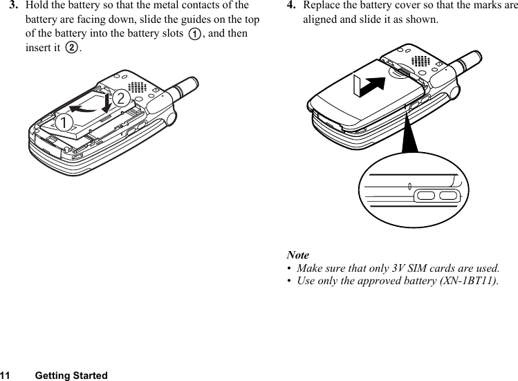 11 Getting Started3. Hold the battery so that the metal contacts of the battery are facing down, slide the guides on the top of the battery into the battery slots  , and then insert it  .4. Replace the battery cover so that the marks are aligned and slide it as shown.Note• Make sure that only 3V SIM cards are used.• Use only the approved battery (XN-1BT11).