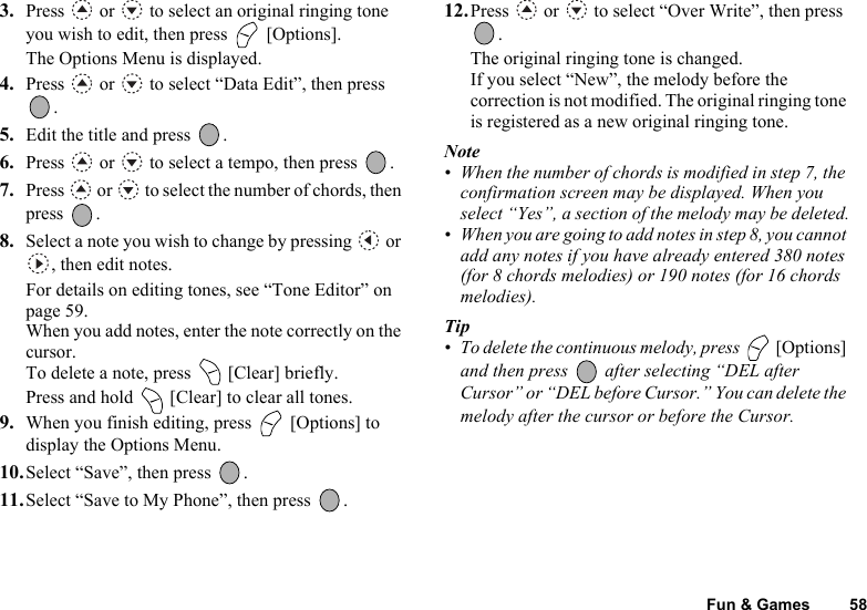 Fun &amp; Games 583. Press   or   to select an original ringing tone you wish to edit, then press   [Options].The Options Menu is displayed.4. Press   or   to select “Data Edit”, then press .5. Edit the title and press  .6. Press   or   to select a tempo, then press  .7. Press   or   to select the number of chords, then press .8. Select a note you wish to change by pressing   or , then edit notes.For details on editing tones, see “Tone Editor” on page 59.When you add notes, enter the note correctly on the cursor.To delete a note, press   [Clear] briefly. Press and hold   [Clear] to clear all tones.9. When you finish editing, press   [Options] to display the Options Menu.10.Select “Save”, then press  .11.Select “Save to My Phone”, then press  .12.Press   or   to select “Over Write”, then press .The original ringing tone is changed.If you select “New”, the melody before the correction is not modified. The original ringing tone is registered as a new original ringing tone.Note• When the number of chords is modified in step 7, the confirmation screen may be displayed. When you select “Yes”, a section of the melody may be deleted.• When you are going to add notes in step 8, you cannot add any notes if you have already entered 380 notes (for 8 chords melodies) or 190 notes (for 16 chords melodies).Tip• To delete the continuous melody, press   [Options] and then press   after selecting “DEL after Cursor” or “DEL before Cursor.” You can delete the melody after the cursor or before the Cursor.