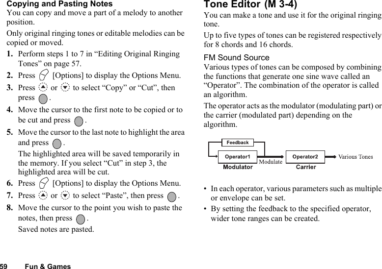 59 Fun &amp; GamesCopying and Pasting NotesYou can copy and move a part of a melody to another position.Only original ringing tones or editable melodies can be copied or moved.1. Perform steps 1 to 7 in “Editing Original Ringing Tones” on page 57.2. Press   [Options] to display the Options Menu.3. Press   or   to select “Copy” or “Cut”, then press .4. Move the cursor to the first note to be copied or to be cut and press  .5. Move the cursor to the last note to highlight the area and press  .The highlighted area will be saved temporarily in the memory. If you select “Cut” in step 3, the highlighted area will be cut.6. Press   [Options] to display the Options Menu.7. Press   or   to select “Paste”, then press  .8. Move the cursor to the point you wish to paste the notes, then press  .Saved notes are pasted.Tone Editor You can make a tone and use it for the original ringing tone.Up to five types of tones can be registered respectively for 8 chords and 16 chords.FM Sound SourceVarious types of tones can be composed by combining the functions that generate one sine wave called an “Operator”. The combination of the operator is called an algorithm.The operator acts as the modulator (modulating part) or the carrier (modulated part) depending on the algorithm.• In each operator, various parameters such as multiple or envelope can be set.• By setting the feedback to the specified operator, wider tone ranges can be created.(M 3-4)