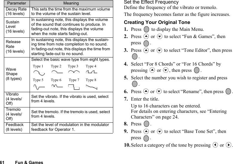 61 Fun &amp; GamesSet the Effect FrequencyDefine the frequency of the vibrato or tremolo.The frequency becomes faster as the figure increases.Creating Your Original Tone1. Press   to display the Main Menu. 2. Press   or   to select “Fun &amp; Games”, then press .3. Press   or   to select “Tone Editor”, then press .4. Select “For 8 Chords” or “For 16 Chords” by pressing   or  , then press  .5. Select the number you wish to register and press .6. Press   or   to select “Rename”, then press  .7. Enter the title.Up to 16 characters can be entered.For details on entering characters, see “Entering Characters” on page 24.8. Press .9. Press   or   to select “Base Tone Set”, then press .10.Select a category of the tone by pressing   or  .Decay Rate (16 levels)This sets the time from the maximum volume to the volume of the sustain level.Sustain Level (16 levels)In sustaining note, this displays the volume of the sound that continues to produce. In fading-out note, this displays the volume when the note starts fading-out.Release Rate (16 levels)In sustaining note, this displays the sustain-ing time from note completion to no sound. In fading-out note, this displays the time from starting fade-out to no sound.Wave Shape (8 types)Select the basic wave type from eight types.Vibrato (4 levels/Off)Set the vibrato. If the vibrato is used, select from 4 levels.Tremolo (4 levels/Off)Set the tremolo. If the tremolo is used, select from 4 levels.Feedback (8 levels)Set the level of modulation in the modulator feedback for Operator 1.Parameter MeaningType 1        Type 2       Type 3        Type 4  Type 5        Type 6        Type 7       Type 8  