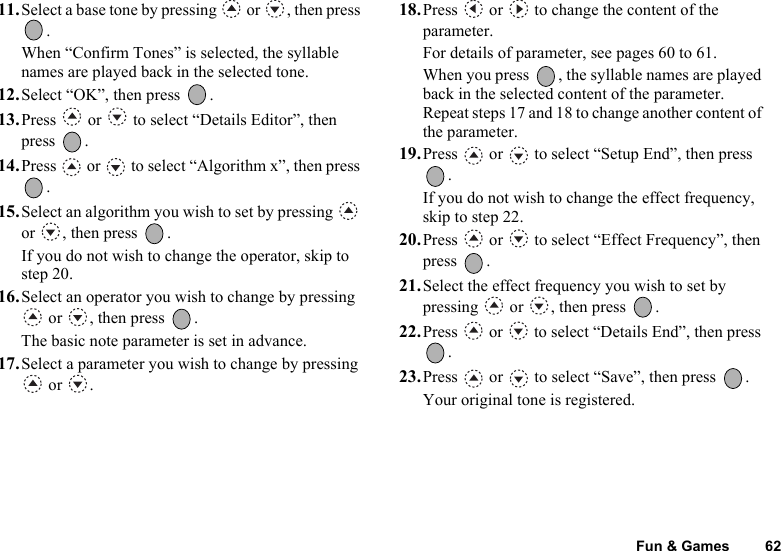 Fun &amp; Games 6211.Select a base tone by pressing   or  , then press .When “Confirm Tones” is selected, the syllable names are played back in the selected tone.12.Select “OK”, then press  .13.Press   or   to select “Details Editor”, then press .14.Press   or   to select “Algorithm x”, then press .15.Select an algorithm you wish to set by pressing   or , then press  .If you do not wish to change the operator, skip to step 20.16.Select an operator you wish to change by pressing  or  , then press  .The basic note parameter is set in advance.17.Select a parameter you wish to change by pressing  or  .18.Press   or   to change the content of the parameter.For details of parameter, see pages 60 to 61.When you press  , the syllable names are played back in the selected content of the parameter.Repeat steps 17 and 18 to change another content of the parameter.19.Press   or   to select “Setup End”, then press .If you do not wish to change the effect frequency, skip to step 22.20.Press   or   to select “Effect Frequency”, then press .21.Select the effect frequency you wish to set by pressing   or  , then press  .22.Press   or   to select “Details End”, then press .23.Press   or   to select “Save”, then press  .Your original tone is registered.