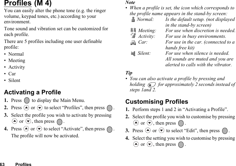 63 ProfilesProfiles You can easily alter the phone tone (e.g. the ringer volume, keypad tones, etc.) according to your environment.Tone sound and vibration set can be customized for each profile.There are 5 profiles including one user definable profile:•Normal• Meeting• Activity•Car• SilentActivating a Profile1. Press   to display the Main Menu.2. Press   or   to select “Profiles”, then press  .3. Select the profile you wish to activate by pressing  or  , then press  .4. Press   or   to select “Activate”, then press  .The profile will now be activated.Note• When a profile is set, the icon which corresponds to the profile name appears in the stand-by screen:Normal: Is the default setup. (not displayed in the stand-by screen) Meeting: For use when discretion is needed. Activity: For use in busy environments. Car: For use in the car. (connected to a hands free kit) Silent: For use when silence is needed. All sounds are muted and you arealerted to calls with the vibrator.Tip• You can also activate a profile by pressing and holding   for approximately 2 seconds instead of steps 1and 2.Customising Profiles1. Perform steps 1 and 2 in “Activating a Profile”.2. Select the profile you wish to customise by pressing  or  , then press  .3. Press   or   to select “Edit”, then press  .4. Select the setting you wish to customise by pressing  or  , then press  .(M 4)