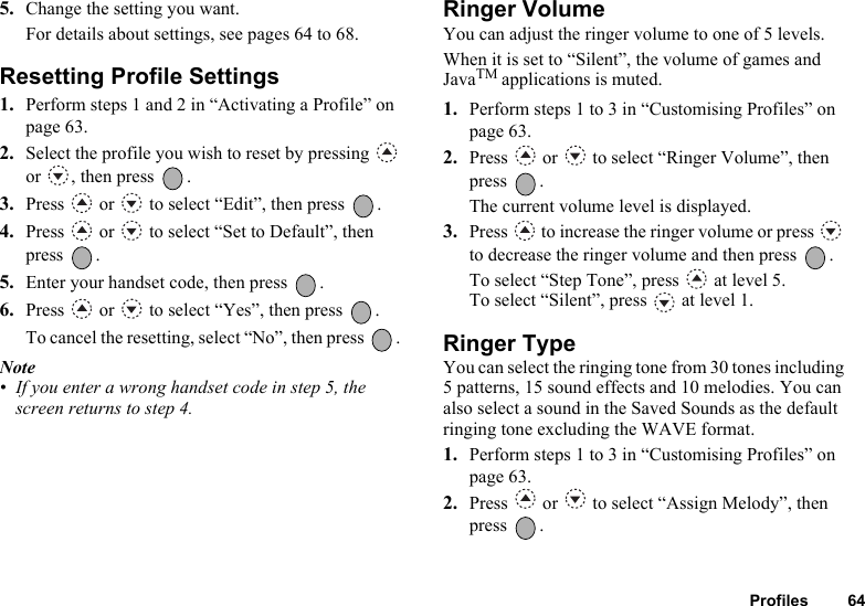 Profiles 645. Change the setting you want.For details about settings, see pages 64 to 68.Resetting Profile Settings1. Perform steps 1 and 2 in “Activating a Profile” on page 63.2. Select the profile you wish to reset by pressing   or , then press  .3. Press   or   to select “Edit”, then press  .4. Press   or   to select “Set to Default”, then press .5. Enter your handset code, then press  .6. Press   or   to select “Yes”, then press  .To cancel the resetting, select “No”, then press  . Note• If you enter a wrong handset code in step 5, the screen returns to step 4.Ringer VolumeYou can adjust the ringer volume to one of 5 levels.When it is set to “Silent”, the volume of games and JavaTM applications is muted.1. Perform steps 1 to 3 in “Customising Profiles” on page 63.2. Press   or   to select “Ringer Volume”, then press .The current volume level is displayed.3. Press   to increase the ringer volume or press   to decrease the ringer volume and then press  .To select “Step Tone”, press   at level 5.To select “Silent”, press   at level 1.Ringer TypeYou can select the ringing tone from 30 tones including 5 patterns, 15 sound effects and 10 melodies. You can also select a sound in the Saved Sounds as the default ringing tone excluding the WAVE format. 1. Perform steps 1 to 3 in “Customising Profiles” on page 63.2. Press   or   to select “Assign Melody”, then press .