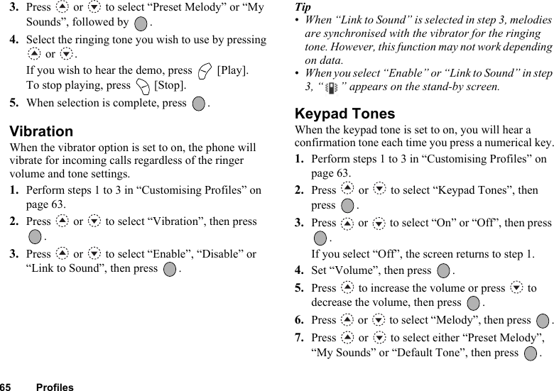 65 Profiles3. Press   or   to select “Preset Melody” or “My Sounds”, followed by  .4. Select the ringing tone you wish to use by pressing  or  .If you wish to hear the demo, press   [Play].To stop playing, press   [Stop].5. When selection is complete, press  .VibrationWhen the vibrator option is set to on, the phone will vibrate for incoming calls regardless of the ringer volume and tone settings.1. Perform steps 1 to 3 in “Customising Profiles” on page 63.2. Press   or   to select “Vibration”, then press .3. Press   or   to select “Enable”, “Disable” or “Link to Sound”, then press  .Tip• When “Link to Sound” is selected in step 3, melodies are synchronised with the vibrator for the ringing tone. However, this function may not work depending on data.• When you select “Enable” or “Link to Sound” in step 3, “ ” appears on the stand-by screen.Keypad TonesWhen the keypad tone is set to on, you will hear a confirmation tone each time you press a numerical key.1. Perform steps 1 to 3 in “Customising Profiles” on page 63.2. Press   or   to select “Keypad Tones”, then press .3. Press   or   to select “On” or “Off”, then press .If you select “Off”, the screen returns to step 1.4. Set “Volume”, then press  .5. Press   to increase the volume or press   to decrease the volume, then press  .6. Press   or   to select “Melody”, then press  .7. Press   or   to select either “Preset Melody”, “My Sounds” or “Default Tone”, then press  .