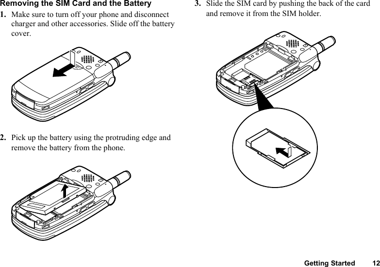 Getting Started 12Removing the SIM Card and the Battery1. Make sure to turn off your phone and disconnect charger and other accessories. Slide off the battery cover.2. Pick up the battery using the protruding edge and remove the battery from the phone.3. Slide the SIM card by pushing the back of the card and remove it from the SIM holder.