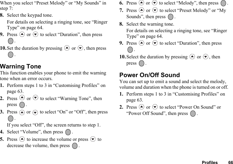 Profiles 66When you select “Preset Melody” or “My Sounds” in step 7:8. Select the keypad tone.For details on selecting a ringing tone, see “Ringer Type” on page 64.9. Press   or   to select “Duration”, then press .10.Set the duration by pressing   or  , then press .Warning ToneThis function enables your phone to emit the warning tone when an error occurs.1. Perform steps 1 to 3 in “Customising Profiles” on page 63.2. Press   or   to select “Warning Tone”, then press .3. Press   or   to select “On” or “Off”, then press .If you select “Off”, the screen returns to step 1.4. Select “Volume”, then press  .5. Press   to increase the volume or press   to decrease the volume, then press  .6. Press   or   to select “Melody”, then press  .7. Press   or   to select “Preset Melody” or “My Sounds”, then press  .8. Select the warning tone.For details on selecting a ringing tone, see “Ringer Type” on page 64.9. Press   or   to select “Duration”, then press .10.Select the duration by pressing   or  , then press .Power On/Off SoundYou can set up to emit a sound and select the melody, volume and duration when the phone is turned on or off.1. Perform steps 1 to 3 in “Customising Profiles” on page 63.2. Press   or   to select “Power On Sound” or “Power Off Sound”, then press  .