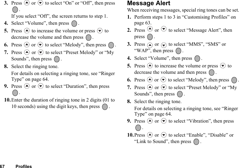 67 Profiles3. Press   or   to select “On” or “Off”, then press .If you select “Off”, the screen returns to step 1.4. Select “Volume”, then press  .5. Press   to increase the volume or press   to decrease the volume and then press  .6. Press   or   to select “Melody”, then press  .7. Press   or   to select “Preset Melody” or “My Sounds”, then press  .8. Select the ringing tone.For details on selecting a ringing tone, see “Ringer Type” on page 64.9. Press   or   to select “Duration”, then press .10.Enter the duration of ringing tone in 2 digits (01 to 10 seconds) using the digit keys, then press  .Message AlertWhen receiving messages, special ring tones can be set.1. Perform steps 1 to 3 in “Customising Profiles” on page 63.2. Press   or   to select “Message Alert”, then press .3. Press   or   to select “MMS”, “SMS” or “WAP”, then press  .4. Select “Volume”, then press  .5. Press   to increase the volume or press   to decrease the volume and then press  .6. Press   or   to select “Melody”, then press  .7. Press   or   to select “Preset Melody” or “My Sounds”, then press  .8. Select the ringing tone.For details on selecting a ringing tone, see “Ringer Type” on page 64.9. Press   or   to select “Vibration”, then press .10.Press   or   to select “Enable”, “Disable” or “Link to Sound”, then press  .