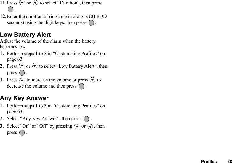 Profiles 6811.Press   or   to select “Duration”, then press .12.Enter the duration of ring tone in 2 digits (01 to 99 seconds) using the digit keys, then press  .Low Battery AlertAdjust the volume of the alarm when the battery becomes low.1. Perform steps 1 to 3 in “Customising Profiles” on page 63.2. Press   or   to select “Low Battery Alert”, then press .3. Press   to increase the volume or press   to decrease the volume and then press  .Any Key Answer1. Perform steps 1 to 3 in “Customising Profiles” on page 63.2. Select “Any Key Answer”, then press  .3. Select “On” or “Off” by pressing   or  , then press .