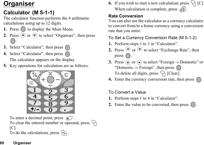 69 OrganiserOrganiserCalculator The calculator function performs the 4 arithmetic calculations using up to 12 digits.1. Press   to display the Main Menu. 2. Press   or   to select “Organiser”, then press .3. Select “Calculator”, then press  .4. Select “Calculator”, then press  .The calculator appears on the display.5. Key operations for calculation are as follows.To enter a decimal point, press  .To clear the entered number or operand, press   [C].To do the calculations, press  .6. If you wish to start a new calculation, press   [C].When calculation is complete, press  .Rate ConversionYou can also use the calculator as a currency calculator to convert from/to a home currency using a conversion rate that you enter.To Set a Currency Conversion Rate (M 5-1-2)1. Perform steps 1 to 3 in “Calculator”.2. Press   or   to select “Exchange Rate”, then press .3. Press   or   to select “Foreign Domestic” or “Domestic Foreign”, then press  .To delete all digits, press   [Clear]. 4. Enter the currency conversion rate, then press  .To Convert a Value1. Perform steps 1 to 4 in “Calculator”.2. Enter the value to be converted, then press  .(M 5-1-1)