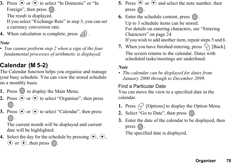 Organiser 703. Press   or   to select “In Domestic” or “In Foreign”, then press  .The result is displayed.If you select “Exchange Rate” in step 3, you can set a currency conversion rate. 4. When calculation is complete, press  .Note• You cannot perform step 2 when a sign of the four fundamental processes of arithmetic is displayed.Calendar The Calendar function helps you organise and manage your busy schedule. You can view the stored schedule on a monthly basis.1. Press   to display the Main Menu. 2. Press   or   to select “Organiser”, then press .3. Press   or   to select “Calendar”, then press .The current month will be displayed and current date will be highlighted.4. Select the day for the schedule by pressing  ,  ,  or  , then press  .5. Press   or   and select the note number, then press .6. Enter the schedule content, press  .Up to 3 schedule items can be stored.For details on entering characters, see “Entering Characters” on page 24.If you wish to add another item, repeat steps 5 and 6.7. When you have finished entering, press   [Back].The screen returns to the calendar. Dates with scheduled tasks/meetings are underlined.Note• The calendar can be displayed for dates from January 2000 through to December 2099.Find a Particular DateYou can move the view to a specified date in the calendar.1. Press   [Options] to display the Option Menu.2. Select “Go to Date”, then press  .3. Enter the date of the calendar to be displayed, then press .The specified date is displayed.(M 5-2)