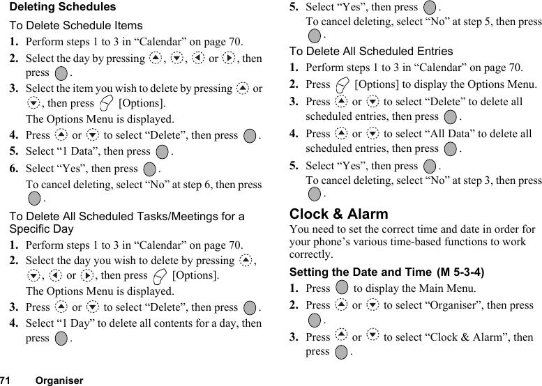 71 OrganiserDeleting SchedulesTo Delete Schedule Items1. Perform steps 1 to 3 in “Calendar” on page 70.2. Select the day by pressing  ,  ,   or  , then press .3. Select the item you wish to delete by pressing   or , then press   [Options].The Options Menu is displayed.4. Press   or   to select “Delete”, then press  .5. Select “1 Data”, then press  .6. Select “Yes”, then press  .To cancel deleting, select “No” at step 6, then press .To Delete All Scheduled Tasks/Meetings for a Specific Day1. Perform steps 1 to 3 in “Calendar” on page 70.2. Select the day you wish to delete by pressing  , ,   or  , then press   [Options].The Options Menu is displayed.3. Press   or   to select “Delete”, then press  .4. Select “1 Day” to delete all contents for a day, then press .5. Select “Yes”, then press  .To cancel deleting, select “No” at step 5, then press .To Delete All Scheduled Entries1. Perform steps 1 to 3 in “Calendar” on page 70.2. Press   [Options] to display the Options Menu.3. Press   or   to select “Delete” to delete all scheduled entries, then press  .4. Press   or   to select “All Data” to delete all scheduled entries, then press  .5. Select “Yes”, then press  .To cancel deleting, select “No” at step 3, then press .Clock &amp; AlarmYou need to set the correct time and date in order for your phone’s various time-based functions to work correctly.Setting the Date and Time 1. Press   to display the Main Menu. 2. Press   or   to select “Organiser”, then press .3. Press   or   to select “Clock &amp; Alarm”, then press .(M 5-3-4)