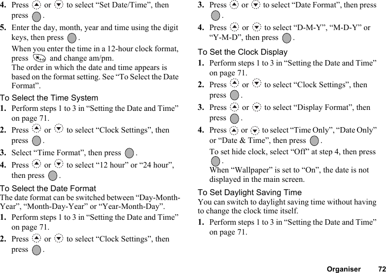 Organiser 724. Press   or   to select “Set Date/Time”, then press .5. Enter the day, month, year and time using the digit keys, then press  .When you enter the time in a 12-hour clock format, press   and change am/pm.The order in which the date and time appears is based on the format setting. See “To Select the Date Format”.To Select the Time System1. Perform steps 1 to 3 in “Setting the Date and Time” on page 71.2. Press   or   to select “Clock Settings”, then press .3. Select “Time Format”, then press  .4. Press   or   to select “12 hour” or “24 hour”, then press  .To Select the Date FormatThe date format can be switched between “Day-Month-Year”, “Month-Day-Year” or “Year-Month-Day”.1. Perform steps 1 to 3 in “Setting the Date and Time” on page 71.2. Press   or   to select “Clock Settings”, then press .3. Press   or   to select “Date Format”, then press .4. Press   or   to select “D-M-Y”, “M-D-Y” or “Y-M-D”, then press  .To Set the Clock Display1. Perform steps 1 to 3 in “Setting the Date and Time” on page 71.2. Press   or   to select “Clock Settings”, then press .3. Press   or   to select “Display Format”, then press .4. Press   or   to select “Time Only”, “Date Only” or “Date &amp; Time”, then press  .To set hide clock, select “Off” at step 4, then press .When “Wallpaper” is set to “On”, the date is not displayed in the main screen.To Set Daylight Saving TimeYou can switch to daylight saving time without having to change the clock time itself.1. Perform steps 1 to 3 in “Setting the Date and Time” on page 71.