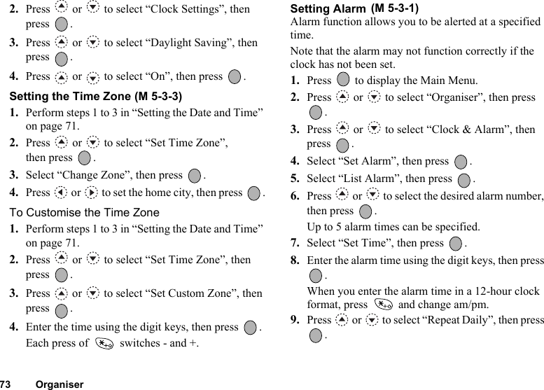 73 Organiser2. Press   or   to select “Clock Settings”, then press .3. Press   or   to select “Daylight Saving”, then press .4. Press   or   to select “On”, then press  .Setting the Time Zone (M 5-3-3)1. Perform steps 1 to 3 in “Setting the Date and Time” on page 71.2. Press   or   to select “Set Time Zone”, then press  .3. Select “Change Zone”, then press  .4. Press   or   to set the home city, then press  .To Customise the Time Zone1. Perform steps 1 to 3 in “Setting the Date and Time” on page 71.2. Press   or   to select “Set Time Zone”, then press .3. Press   or   to select “Set Custom Zone”, then press .4. Enter the time using the digit keys, then press  .Each press of   switches - and +.Setting Alarm Alarm function allows you to be alerted at a specified time.Note that the alarm may not function correctly if the clock has not been set.1. Press   to display the Main Menu. 2. Press   or   to select “Organiser”, then press .3. Press   or   to select “Clock &amp; Alarm”, then press .4. Select “Set Alarm”, then press  .5. Select “List Alarm”, then press  .6. Press   or   to select the desired alarm number, then press  .Up to 5 alarm times can be specified.7. Select “Set Time”, then press  .8. Enter the alarm time using the digit keys, then press .When you enter the alarm time in a 12-hour clock format, press   and change am/pm.9. Press   or   to select “Repeat Daily”, then press .(M 5-3-1)