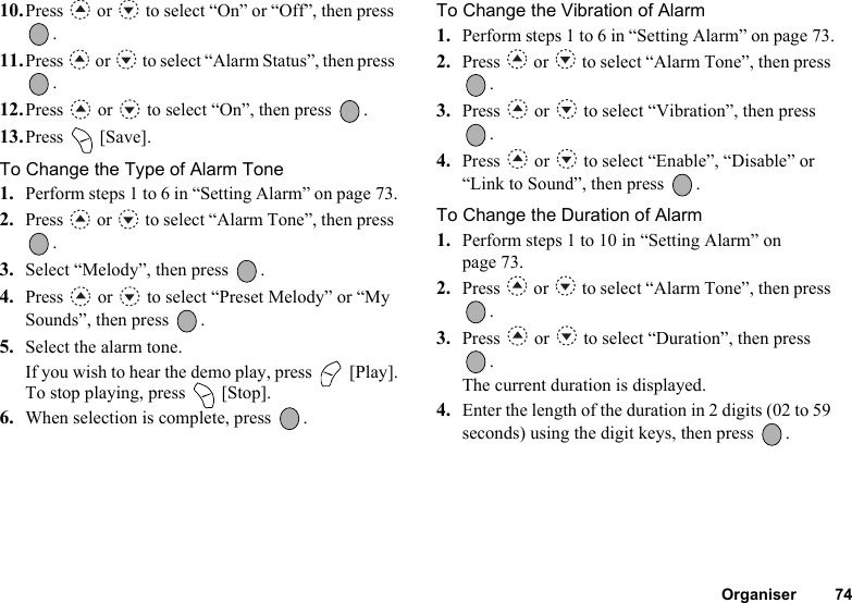 Organiser 7410.Press   or   to select “On” or “Off”, then press .11.Press   or   to select “Alarm Status”, then press .12.Press   or   to select “On”, then press  .13.Press  [Save].To Change the Type of Alarm Tone1. Perform steps 1 to 6 in “Setting Alarm” on page 73.2. Press   or   to select “Alarm Tone”, then press .3. Select “Melody”, then press  .4. Press   or   to select “Preset Melody” or “My Sounds”, then press  .5. Select the alarm tone.If you wish to hear the demo play, press   [Play].To stop playing, press   [Stop].6. When selection is complete, press  .To Change the Vibration of Alarm1. Perform steps 1 to 6 in “Setting Alarm” on page 73.2. Press   or   to select “Alarm Tone”, then press .3. Press   or   to select “Vibration”, then press .4. Press   or   to select “Enable”, “Disable” or “Link to Sound”, then press  .To Change the Duration of Alarm1. Perform steps 1 to 10 in “Setting Alarm” on page 73.2. Press   or   to select “Alarm Tone”, then press .3. Press   or   to select “Duration”, then press .The current duration is displayed.4. Enter the length of the duration in 2 digits (02 to 59 seconds) using the digit keys, then press  .