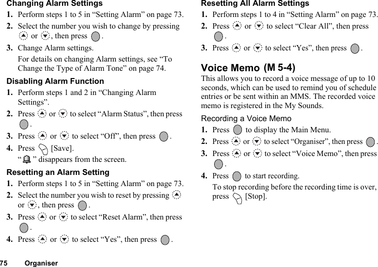 75 OrganiserChanging Alarm Settings1. Perform steps 1 to 5 in “Setting Alarm” on page 73.2. Select the number you wish to change by pressing  or  , then press  .3. Change Alarm settings.For details on changing Alarm settings, see “To Change the Type of Alarm Tone” on page 74.Disabling Alarm Function1. Perform steps 1 and 2 in “Changing Alarm Settings”.2. Press   or   to select “Alarm Status”, then press .3. Press   or   to select “Off”, then press  .4. Press  [Save].“ ” disappears from the screen.Resetting an Alarm Setting1. Perform steps 1 to 5 in “Setting Alarm” on page 73.2. Select the number you wish to reset by pressing   or , then press  .3. Press   or   to select “Reset Alarm”, then press .4. Press   or   to select “Yes”, then press  .Resetting All Alarm Settings1. Perform steps 1 to 4 in “Setting Alarm” on page 73.2. Press   or   to select “Clear All”, then press .3.Press   or   to select “Yes”, then press  .Voice Memo This allows you to record a voice message of up to 10 seconds, which can be used to remind you of schedule entries or be sent within an MMS. The recorded voice memo is registered in the My Sounds.Recording a Voice Memo1. Press   to display the Main Menu.2.Press   or   to select “Organiser”, then press  .3. Press   or   to select “Voice Memo”, then press .4.Press   to start recording.To stop recording before the recording time is over, press  [Stop].(M 5-4)