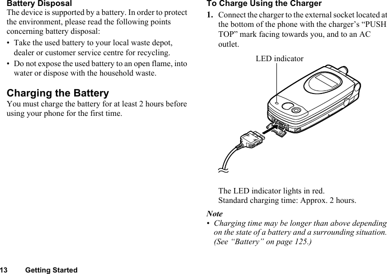 13 Getting StartedBattery DisposalThe device is supported by a battery. In order to protect the environment, please read the following points concerning battery disposal:• Take the used battery to your local waste depot, dealer or customer service centre for recycling.• Do not expose the used battery to an open flame, into water or dispose with the household waste.Charging the BatteryYou must charge the battery for at least 2 hours before using your phone for the first time.To Charge Using the Charger1. Connect the charger to the external socket located at the bottom of the phone with the charger’s “PUSH TOP” mark facing towards you, and to an AC outlet.The LED indicator lights in red. Standard charging time: Approx. 2 hours.Note• Charging time may be longer than above depending on the state of a battery and a surrounding situation. (See “Battery” on page 125.)LED indicator