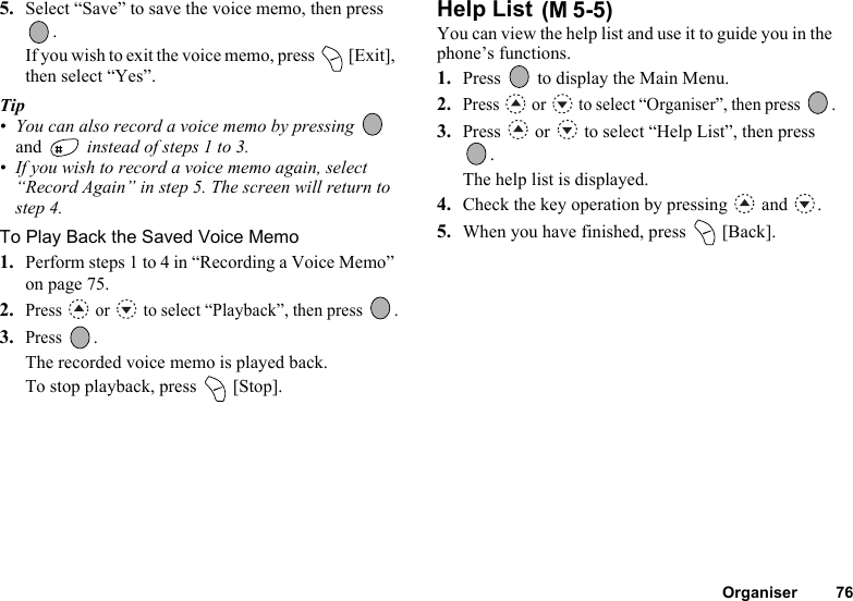 Organiser 765. Select “Save” to save the voice memo, then press .If you wish to exit the voice memo, press   [Exit], then select “Yes”.Tip• You can also record a voice memo by pressing   and   instead of steps 1 to 3.• If you wish to record a voice memo again, select “Record Again” in step 5. The screen will return to step 4.To Play Back the Saved Voice Memo1. Perform steps 1 to 4 in “Recording a Voice Memo” on page 75.2.Press   or   to select “Playback”, then press  .3.Press .The recorded voice memo is played back.To stop playback, press   [Stop].Help List You can view the help list and use it to guide you in the phone’s functions.1. Press   to display the Main Menu.2.Press   or   to select “Organiser”, then press  .3. Press   or   to select “Help List”, then press .The help list is displayed.4. Check the key operation by pressing   and  .5. When you have finished, press   [Back].(M 5-5)