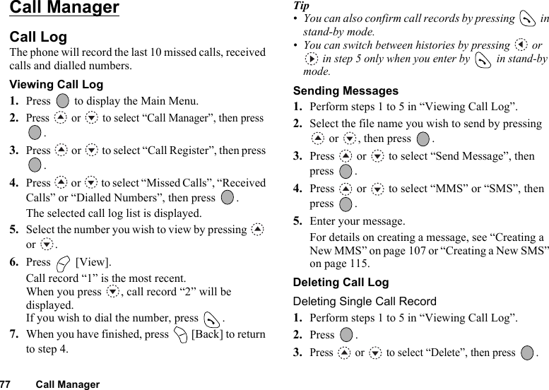 77 Call ManagerCall ManagerCall LogThe phone will record the last 10 missed calls, received calls and dialled numbers.Viewing Call Log1. Press   to display the Main Menu. 2.Press   or   to select “Call Manager”, then press .3. Press   or   to select “Call Register”, then press .4. Press   or   to select “Missed Calls”, “Received Calls” or “Dialled Numbers”, then press  .The selected call log list is displayed.5. Select the number you wish to view by pressing   or .6. Press  [View].Call record “1” is the most recent.When you press  , call record “2” will be displayed.If you wish to dial the number, press  .7. When you have finished, press   [Back] to return to step 4.Tip• You can also confirm call records by pressing   in stand-by mode.• You can switch between histories by pressing   or  in step 5 only when you enter by   in stand-by mode.Sending Messages1. Perform steps 1 to 5 in “Viewing Call Log”.2. Select the file name you wish to send by pressing  or  , then press  .3. Press   or   to select “Send Message”, then press .4. Press   or   to select “MMS” or “SMS”, then press .5. Enter your message.For details on creating a message, see “Creating a New MMS” on page 107 or “Creating a New SMS” on page 115.Deleting Call LogDeleting Single Call Record1. Perform steps 1 to 5 in “Viewing Call Log”.2. Press . 3.Press   or   to select “Delete”, then press  .