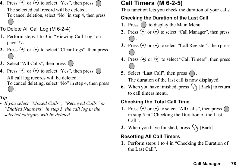 Call Manager 784. Press   or   to select “Yes”, then press  .The selected call record will be deleted.To cancel deletion, select “No” in step 4, then press . To Delete All Call Log (M 6-2-4)1. Perform steps 1 to 3 in “Viewing Call Log” on page 77.2. Press   or   to select “Clear Logs”, then press .3. Select “All Calls”, then press  .4. Press   or   to select “Yes”, then press  .All call log records will be deleted.To cancel deleting, select “No” in step 4, then press . Tip• If you select “Missed Calls”, “Received Calls” or “Dialled Numbers” in step 3, the call log in the selected category will be deleted.Call Timers This function lets you check the duration of your calls.Checking the Duration of the Last Call1. Press   to display the Main Menu. 2.Press   or   to select “Call Manager”, then press .3. Press   or   to select “Call Register”, then press .4. Press   or   to select “Call Timers”, then press .5. Select “Last Call”, then press  .The duration of the last call is now displayed.6. When you have finished, press   [Back] to return to call timers menu.Checking the Total Call Time1. Press   or   to select “All Calls”, then press   in step 5 in “Checking the Duration of the Last Call”.2. When you have finished, press   [Back].Resetting All Call Timers1. Perform steps 1 to 4 in “Checking the Duration of the Last Call”.(M 6-2-5)