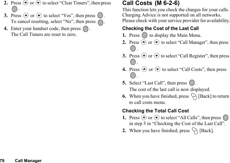 79 Call Manager2. Press   or   to select “Clear Timers”, then press .3. Press  or  to select “Yes”, then press  .To cancel resetting, select “No”, then press  .4. Enter your handset code, then press  .The Call Timers are reset to zero.Call Costs This function lets you check the charges for your calls. Charging Advice is not supported on all networks. Please check with your service provider for availability.Checking the Cost of the Last Call1. Press   to display the Main Menu. 2.Press   or   to select “Call Manager”, then press .3. Press   or   to select “Call Register”, then press .4. Press   or   to select “Call Costs”, then press .5. Select “Last Call”, then press  .The cost of the last call is now displayed.6. When you have finished, press   [Back] to return to call costs menu.Checking the Total Call Cost1. Press   or   to select “All Calls”, then press   in step 5 in “Checking the Cost of the Last Call”.2. When you have finished, press   [Back].(M 6-2-6)