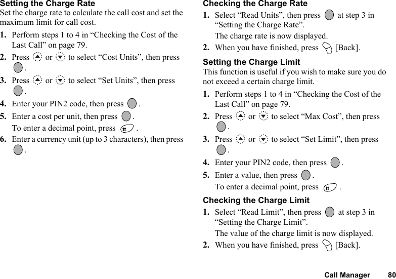 Call Manager 80Setting the Charge RateSet the charge rate to calculate the call cost and set the maximum limit for call cost.1. Perform steps 1 to 4 in “Checking the Cost of the Last Call” on page 79.2. Press   or   to select “Cost Units”, then press .3. Press   or   to select “Set Units”, then press .4. Enter your PIN2 code, then press  .5. Enter a cost per unit, then press  .To enter a decimal point, press  .6. Enter a currency unit (up to 3 characters), then press .Checking the Charge Rate1. Select “Read Units”, then press   at step 3 in “Setting the Charge Rate”.The charge rate is now displayed.2. When you have finished, press   [Back].Setting the Charge LimitThis function is useful if you wish to make sure you do not exceed a certain charge limit.1. Perform steps 1 to 4 in “Checking the Cost of the Last Call” on page 79.2. Press   or   to select “Max Cost”, then press .3. Press   or   to select “Set Limit”, then press .4. Enter your PIN2 code, then press  .5. Enter a value, then press  .To enter a decimal point, press  .Checking the Charge Limit1. Select “Read Limit”, then press   at step 3 in “Setting the Charge Limit”.The value of the charge limit is now displayed.2. When you have finished, press   [Back].