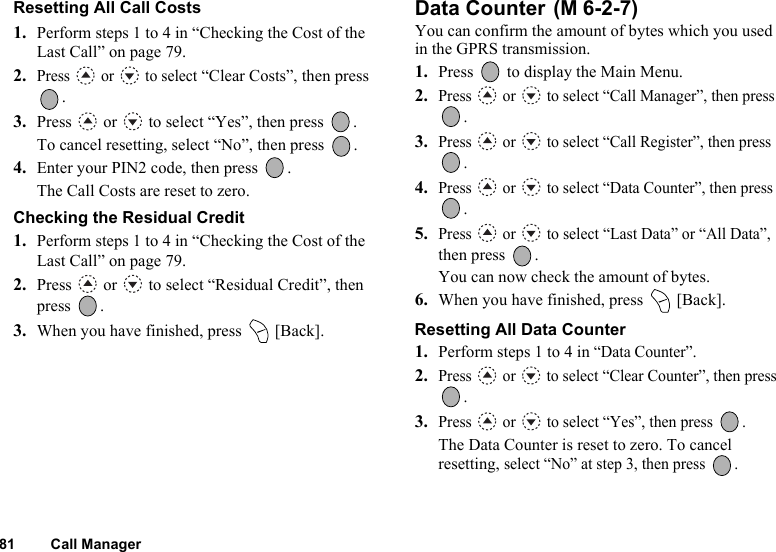 81 Call ManagerResetting All Call Costs 1. Perform steps 1 to 4 in “Checking the Cost of the Last Call” on page 79.2.Press  or  to select “Clear Costs”, then press .3. Press   or   to select “Yes”, then press  .To cancel resetting, select “No”, then press  .4. Enter your PIN2 code, then press  .The Call Costs are reset to zero.Checking the Residual Credit1. Perform steps 1 to 4 in “Checking the Cost of the Last Call” on page 79.2. Press   or   to select “Residual Credit”, then press .3. When you have finished, press   [Back].Data Counter You can confirm the amount of bytes which you used in the GPRS transmission.1. Press   to display the Main Menu. 2.Press   or   to select “Call Manager”, then press .3.Press   or   to select “Call Register”, then press .4.Press   or   to select “Data Counter”, then press .5.Press   or   to select “Last Data” or “All Data”, then press  .You can now check the amount of bytes.6. When you have finished, press   [Back].Resetting All Data Counter1. Perform steps 1 to 4 in “Data Counter”. 2.Press   or   to select “Clear Counter”, then press .3.Press   or   to select “Yes”, then press  .The Data Counter is reset to zero. To cancel resetting, select “No” at step 3, then press  .(M 6-2-7)