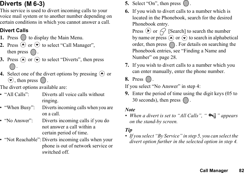 Call Manager 82Diverts This service is used to divert incoming calls to your voice mail system or to another number depending on certain conditions in which you cannot answer a call.Divert Calls1. Press   to display the Main Menu. 2. Press   or   to select “Call Manager”, then press  .3. Press   or   to select “Diverts”, then press .4. Select one of the divert options by pressing   or , then press  .The divert options available are:• “All Calls”: Diverts all voice calls without ringing.• “When Busy”:Diverts incoming calls when you are on a call.•“No Answer”: Diverts incoming calls if you do not answer a call within a certain period of time.• “Not Reachable”: Diverts incoming calls when your phone is out of network service or switched off.5. Select “On”, then press  .6. If you wish to divert calls to a number which is located in the Phonebook, search for the desired Phonebook entry.Press   or   [Search] to search the number by name or press   or   to search in alphabetical order, then press  . For details on searching the Phonebook entries, see “Finding a Name and Number” on page 28.7. If you wish to divert calls to a number which you can enter manually, enter the phone number.8. Press .If you select “No Answer” in step 4:9. Enter the period of time using the digit keys (05 to 30 seconds), then press  .Note• When a divert is set to “All Calls”, “ ” appears on the stand-by screen.Tip• If you select “By Service” in step 5, you can select the divert option further in the selected option in step 4.(M 6-3)