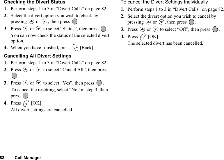 83 Call ManagerChecking the Divert Status1. Perform steps 1 to 3 in “Divert Calls” on page 82.2. Select the divert option you wish to check by pressing   or  , then press  .3. Press   or   to select “Status”, then press  .You can now check the status of the selected divert option. 4. When you have finished, press   [Back].Cancelling All Divert Settings1. Perform steps 1 to 3 in “Divert Calls” on page 82.2. Press   or   to select “Cancel All”, then press .3. Press   or   to select “Yes”, then press  .To cancel the resetting, select “No” in step 3, then press . 4. Press  [OK].All divert settings are cancelled.To cancel the Divert Settings Individually1. Perform steps 1 to 3 in “Divert Calls” on page 82.2. Select the divert option you wish to cancel by pressing   or  , then press  .3. Press   or   to select “Off”, then press  .4. Press  [OK].The selected divert has been cancelled.