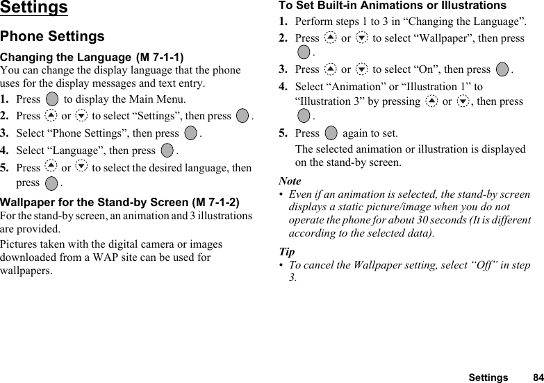 Settings 84SettingsPhone SettingsChanging the Language You can change the display language that the phone uses for the display messages and text entry.1. Press   to display the Main Menu. 2. Press   or   to select “Settings”, then press  .3. Select “Phone Settings”, then press  .4. Select “Language”, then press  .5. Press   or   to select the desired language, then press .Wallpaper for the Stand-by Screen (M 7-1-2)For the stand-by screen, an animation and 3 illustrations are provided.Pictures taken with the digital camera or images downloaded from a WAP site can be used for wallpapers.To Set Built-in Animations or Illustrations1. Perform steps 1 to 3 in “Changing the Language”.2. Press   or   to select “Wallpaper”, then press .3. Press   or   to select “On”, then press  .4. Select “Animation” or “Illustration 1” to “Illustration 3” by pressing   or  , then press .5. Press   again to set.The selected animation or illustration is displayed on the stand-by screen. Note• Even if an animation is selected, the stand-by screen displays a static picture/image when you do not operate the phone for about 30 seconds (It is different according to the selected data).Tip• To cancel the Wallpaper setting, select “Off” in step 3.(M 7-1-1)