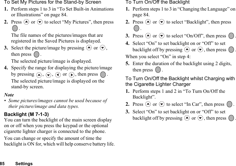 85 SettingsTo Set My Pictures for the Stand-by Screen1. Perform steps 1 to 3 in “To Set Built-in Animations or Illustrations” on page 84.2. Press   or   to select “My Pictures”, then press .The file names of the pictures/images that are registered in the Saved Pictures is displayed.3. Select the picture/image by pressing   or  , then press  .The selected picture/image is displayed. 4. Specify the range for displaying the picture/image by pressing  ,  ,   or  , then press  .The selected picture/image is displayed on the stand-by screen.Note• Some pictures/images cannot be used because of their picture/image and data types.Backlight (M 7-1-3)You can turn the backlight of the main screen display on or off when you press the keypad or the optional cigarette lighter charger is connected to the phone.You can change or specify the amount of time the backlight is ON for, which will help conserve battery life.To Turn On/Off the Backlight1. Perform steps 1 to 3 in “Changing the Language” on page 84.2. Press   or   to select “Backlight”, then press .3. Press   or   to select “On/Off”, then press  .4. Select “On” to set backlight on or “Off” to set backlight off by pressing   or  , then press  .When you select “On” in step 4:5. Enter the duration of the backlight using 2 digits, then press  .To Turn On/Off the Backlight whilst Charging with the Cigarette Lighter Charger1. Perform steps 1 and 2 in “To Turn On/Off the Backlight”.2. Press   or   to select “In Car”, then press  .3. Select “On” to set backlight on or “Off” to set backlight off by pressing   or  , then press  .