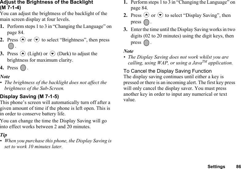 Settings 86Adjust the Brightness of the Backlight (M 7-1-4)You can adjust the brightness of the backlight of the main screen display at four levels.1. Perform steps 1 to 3 in “Changing the Language” on page 84. 2. Press   or   to select “Brightness”, then press .3. Press   (Light) or   (Dark) to adjust the brightness for maximum clarity.4. Press .Note• The brightness of the backlight does not affect the brightness of the Sub-Screen.Display Saving (M 7-1-5)This phone’s screen will automatically turn off after a given amount of time if the phone is left open. This is in order to conserve battery life.You can change the time the Display Saving will go into effect works between 2 and 20 minutes.Tip• When you purchase this phone, the Display Saving is set to work 10 minutes later.1. Perform steps 1 to 3 in “Changing the Language” on page 84. 2. Press   or   to select “Display Saving”, then press .3. Enter the time until the Display Saving works in two digits (02 to 20 minutes) using the digit keys, then press .Note• The Display Saving does not work whilst you are calling, using WAP, or using a JavaTM application.To Cancel the Display Saving FunctionThe display saving continues until either a key is pressed or there is an incoming alert. The first key press will only cancel the display saver. You must press another key in order to input any numerical or text value.